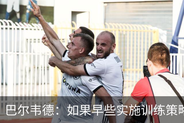 巴尔韦德：如果早些实施训练策略，比赛会更轻松